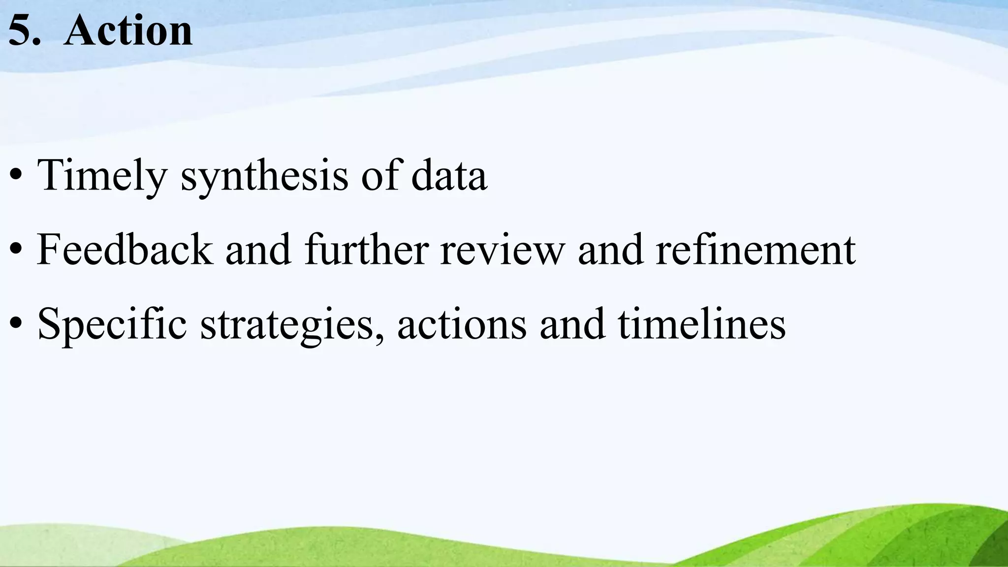 5. Action
• Timely synthesis of data
• Feedback and further review and refinement
• Specific strategies, actions and timelines
 