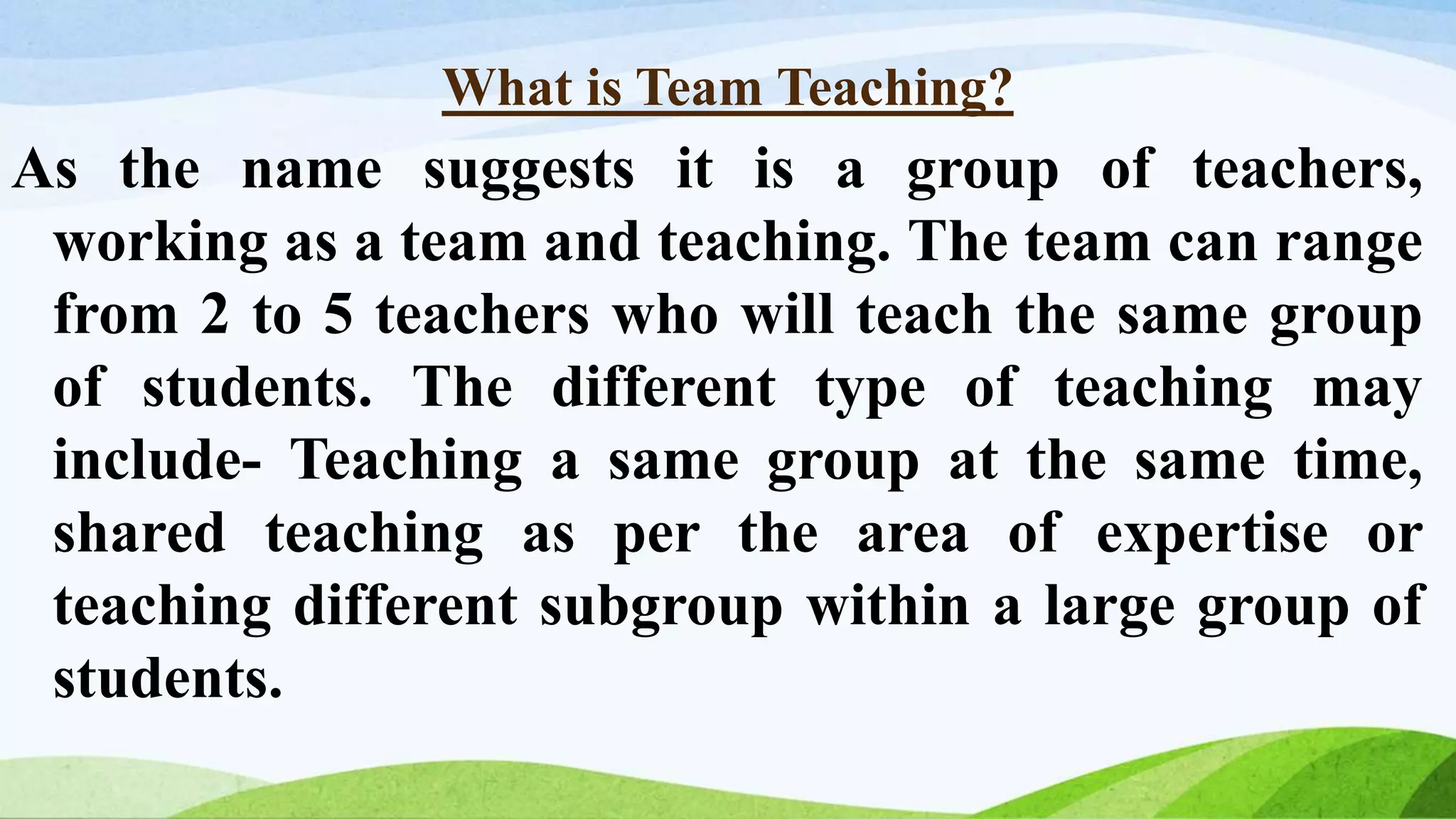 What is Team Teaching?
As the name suggests it is a group of teachers,
working as a team and teaching. The team can range
from 2 to 5 teachers who will teach the same group
of students. The different type of teaching may
include- Teaching a same group at the same time,
shared teaching as per the area of expertise or
teaching different subgroup within a large group of
students.
 