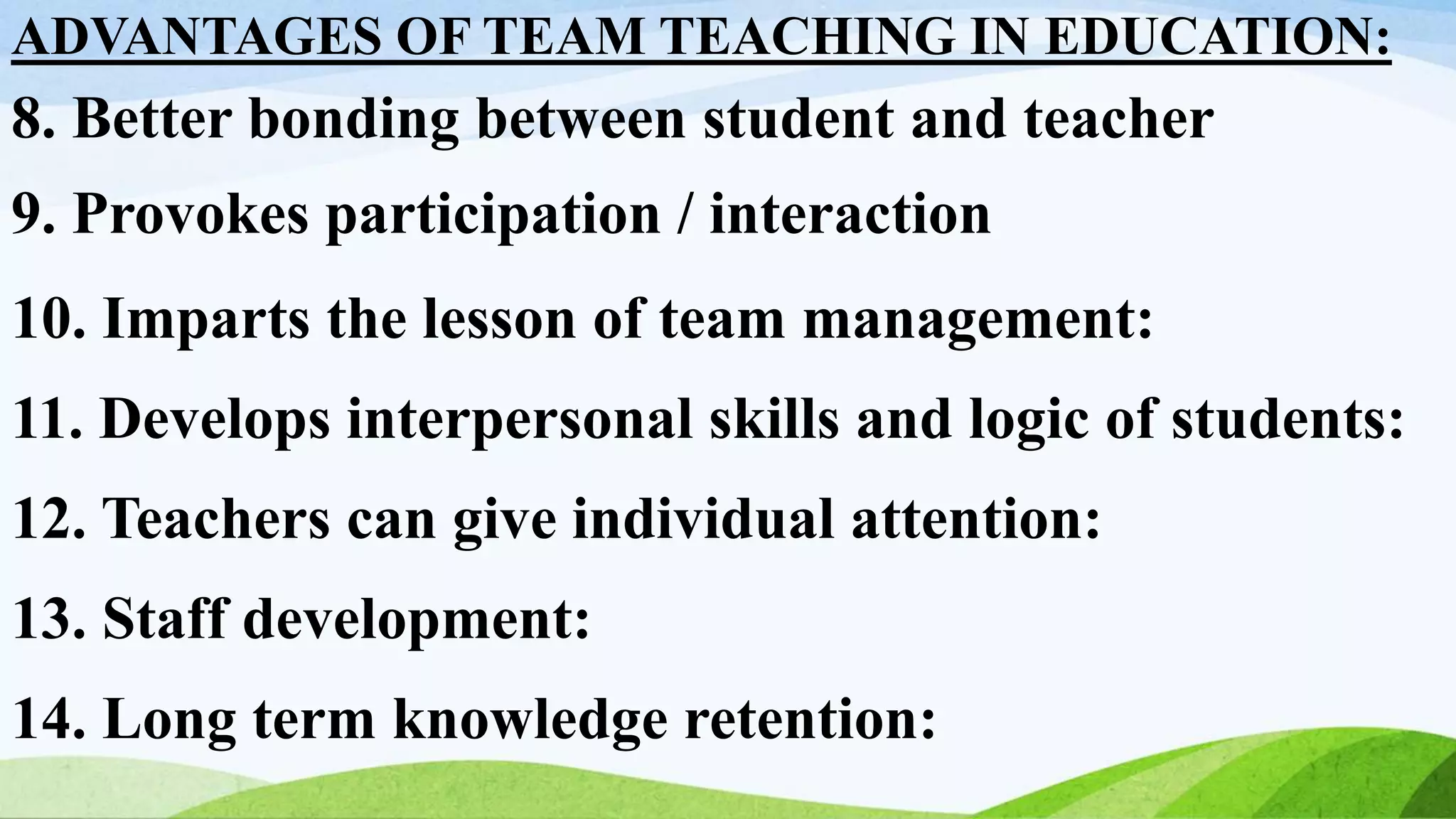 ADVANTAGES OF TEAM TEACHING IN EDUCATION:
8. Better bonding between student and teacher
9. Provokes participation / interaction
10. Imparts the lesson of team management:
11. Develops interpersonal skills and logic of students:
12. Teachers can give individual attention:
13. Staff development:
14. Long term knowledge retention:
 