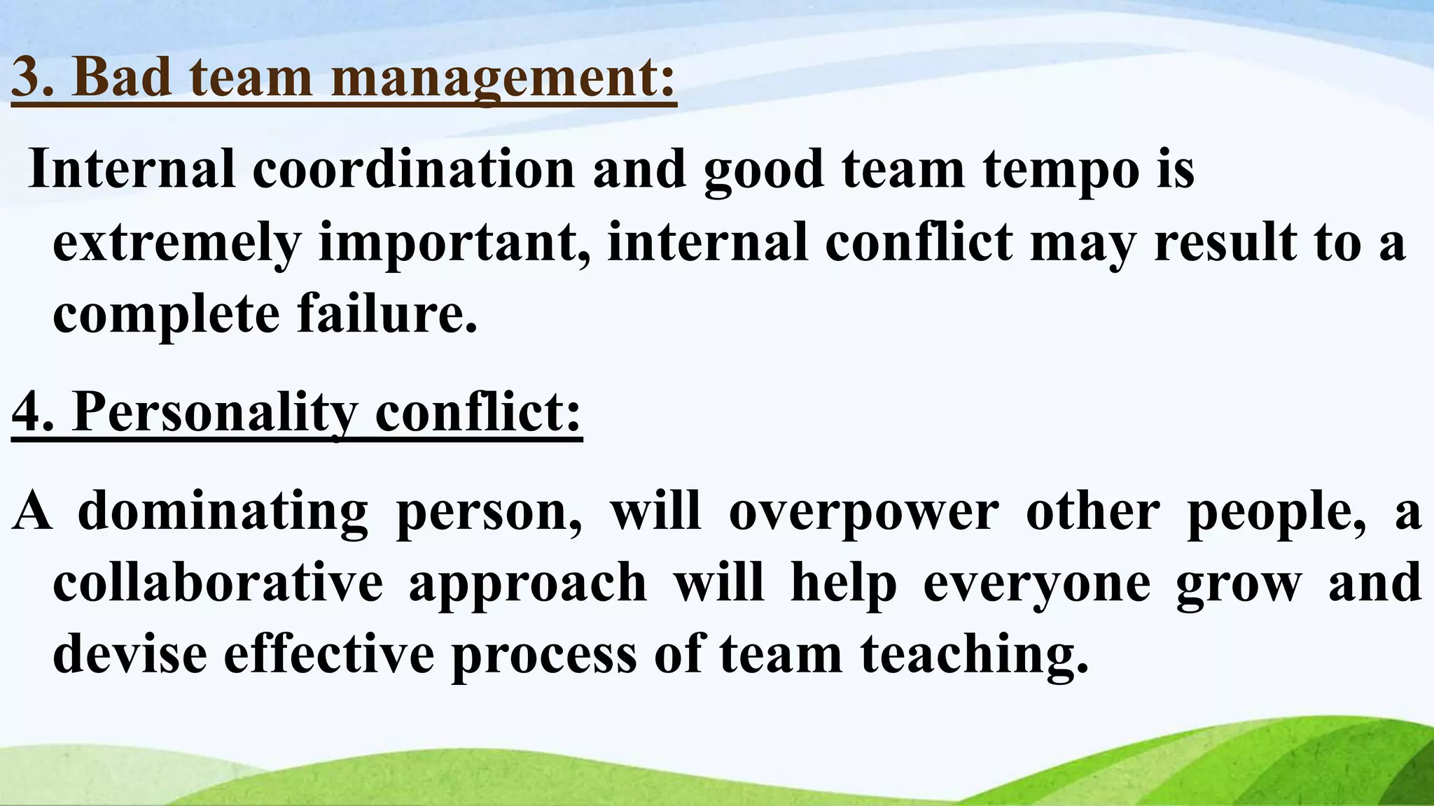 3. Bad team management:
Internal coordination and good team tempo is
extremely important, internal conflict may result to a
complete failure.
4. Personality conflict:
A dominating person, will overpower other people, a
collaborative approach will help everyone grow and
devise effective process of team teaching.
 