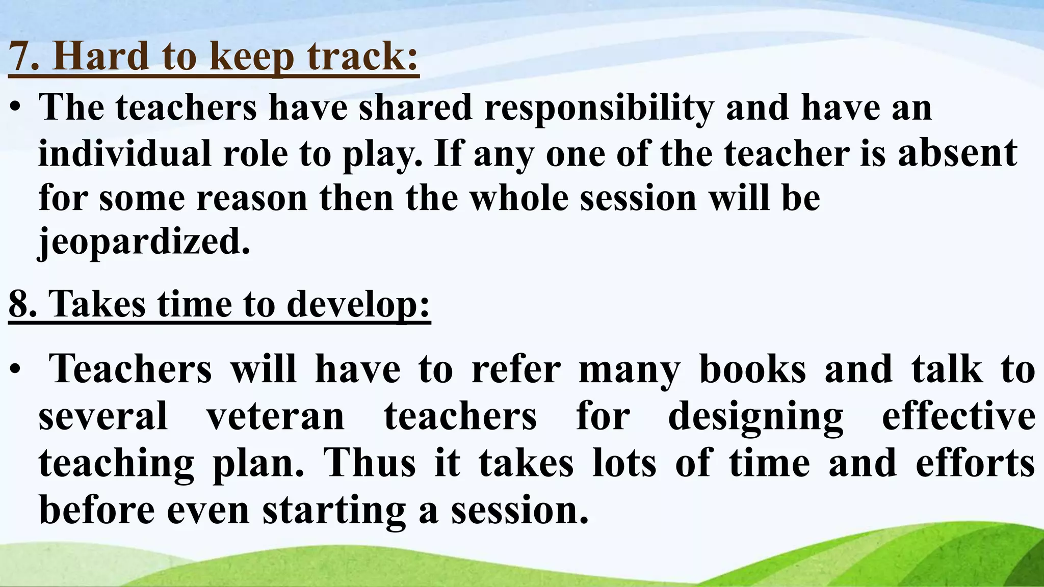 7. Hard to keep track:
• The teachers have shared responsibility and have an
individual role to play. If any one of the teacher is absent
for some reason then the whole session will be
jeopardized.
8. Takes time to develop:
• Teachers will have to refer many books and talk to
several veteran teachers for designing effective
teaching plan. Thus it takes lots of time and efforts
before even starting a session.
 