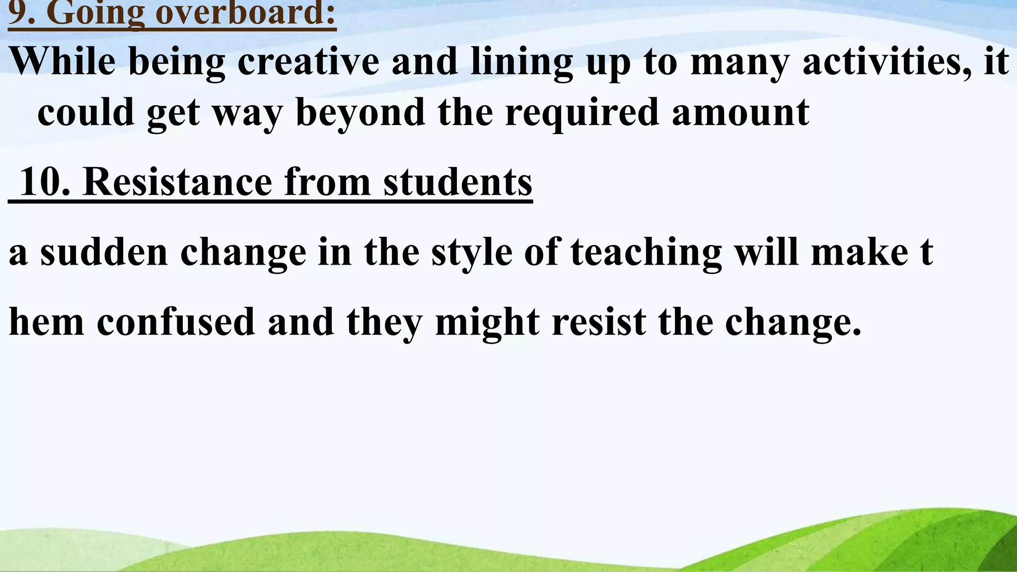 9. Going overboard:
While being creative and lining up to many activities, it
could get way beyond the required amount
10. Resistance from students
a sudden change in the style of teaching will make t
hem confused and they might resist the change.
 
