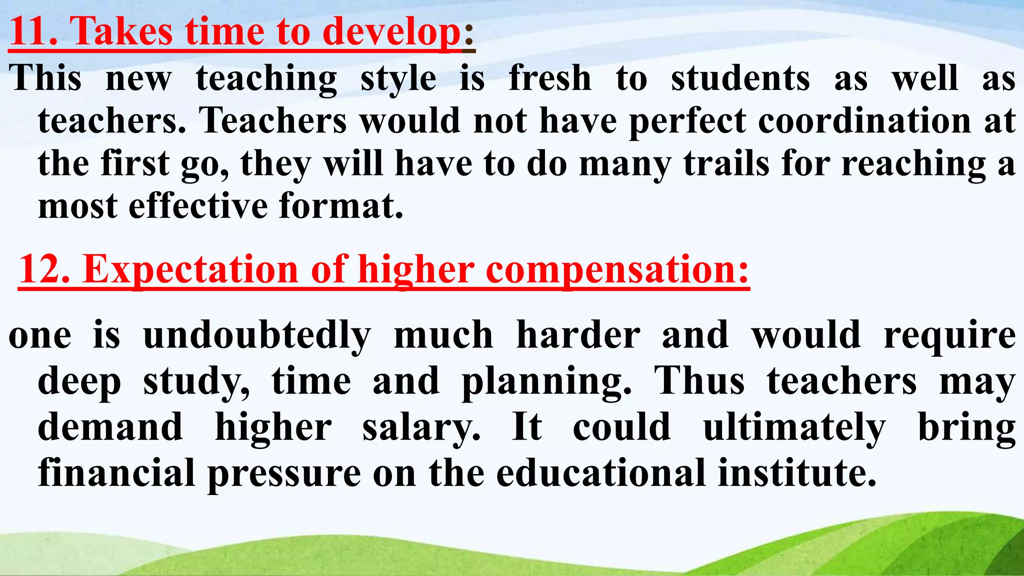 11. Takes time to develop:
This new teaching style is fresh to students as well as
teachers. Teachers would not have perfect coordination at
the first go, they will have to do many trails for reaching a
most effective format.
12. Expectation of higher compensation:
one is undoubtedly much harder and would require
deep study, time and planning. Thus teachers may
demand higher salary. It could ultimately bring
financial pressure on the educational institute.
 