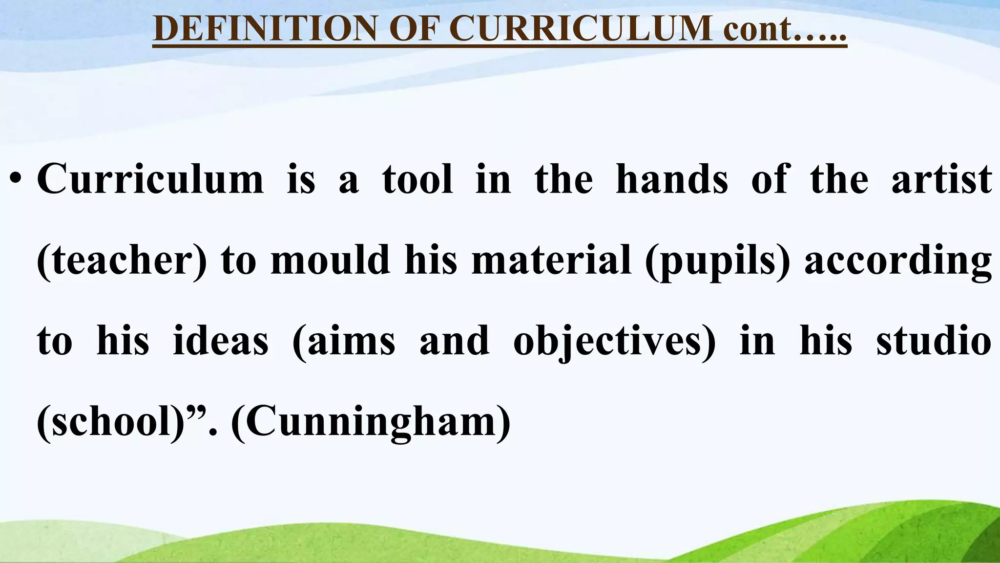 DEFINITION OF CURRICULUM cont…..
• Curriculum is a tool in the hands of the artist
(teacher) to mould his material (pupils) according
to his ideas (aims and objectives) in his studio
(school)”. (Cunningham)
 
