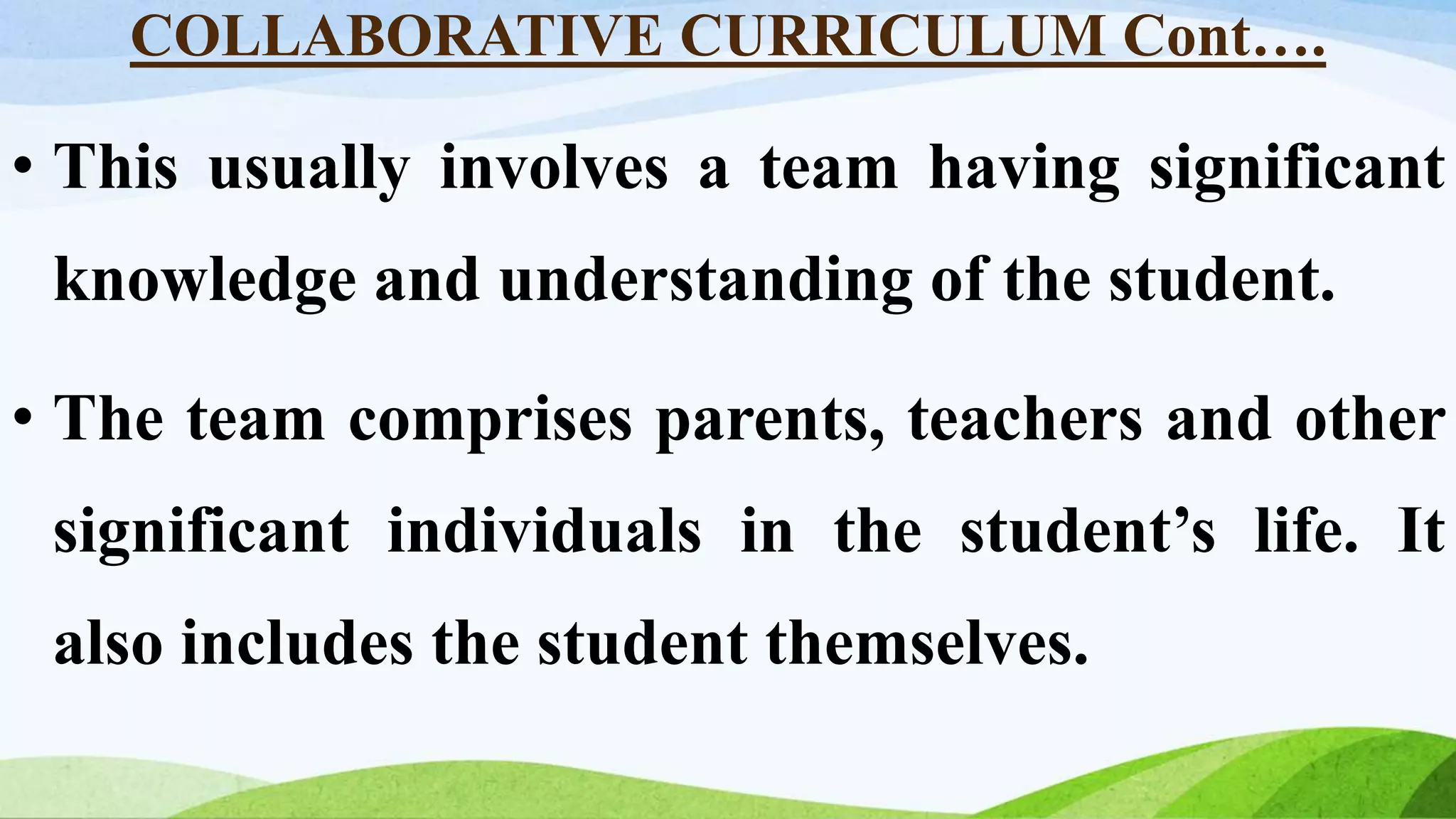 COLLABORATIVE CURRICULUM Cont….
• This usually involves a team having significant
knowledge and understanding of the student.
• The team comprises parents, teachers and other
significant individuals in the student’s life. It
also includes the student themselves.
 