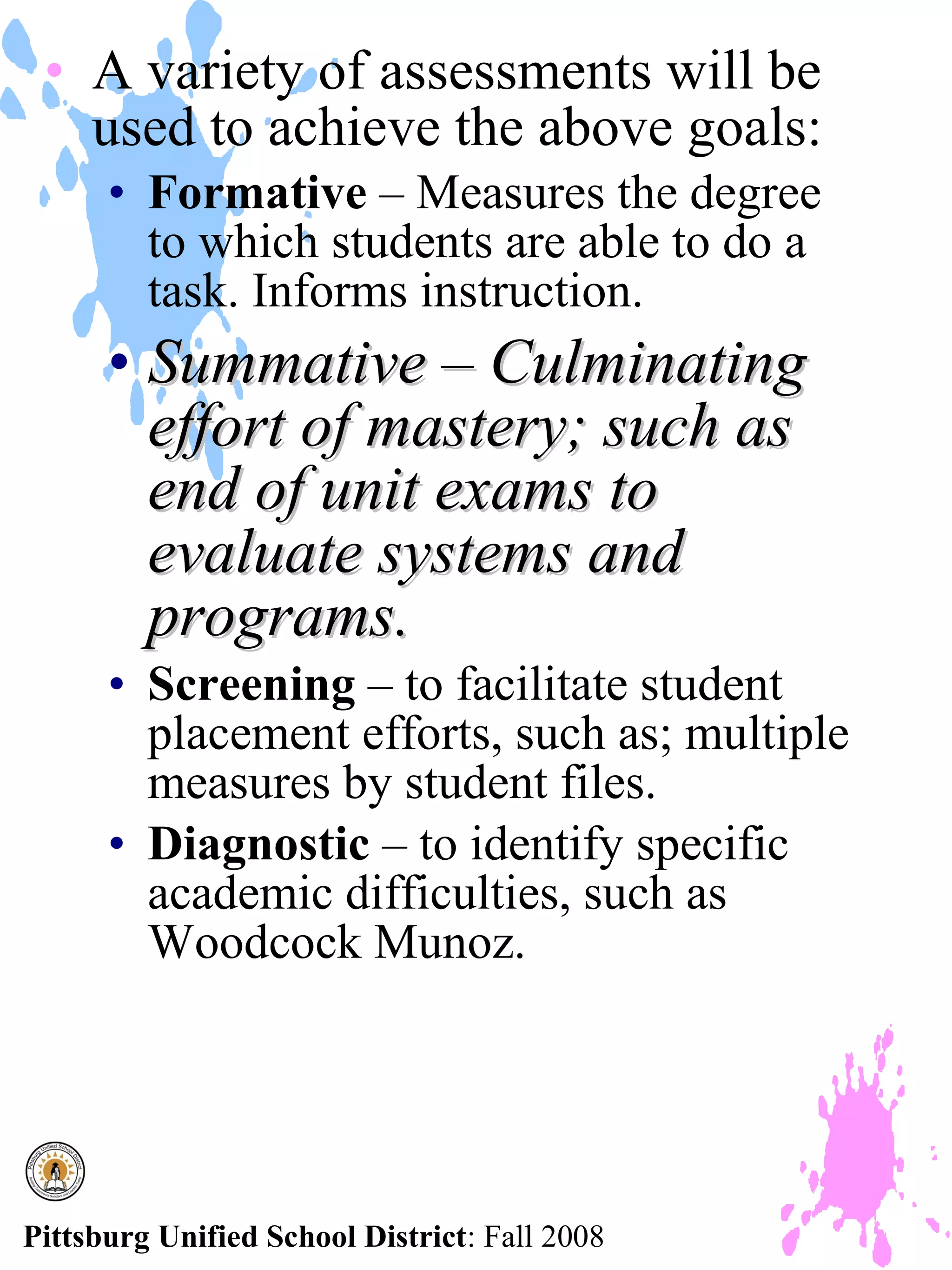 • A variety of assessments will be
   used to achieve the above goals:
      • Formative – Measures the degree
        to which students are able to do a
        task. Informs instruction.
      • Summative – Culminating
        effort of mastery; such as
        end of unit exams to
        evaluate systems and
        programs.
      • Screening – to facilitate student
        placement efforts, such as; multiple
        measures by student files.
      • Diagnostic – to identify specific
        academic difficulties, such as
        Woodcock Munoz.




Pittsburg Unified School District: Fall 2008
 