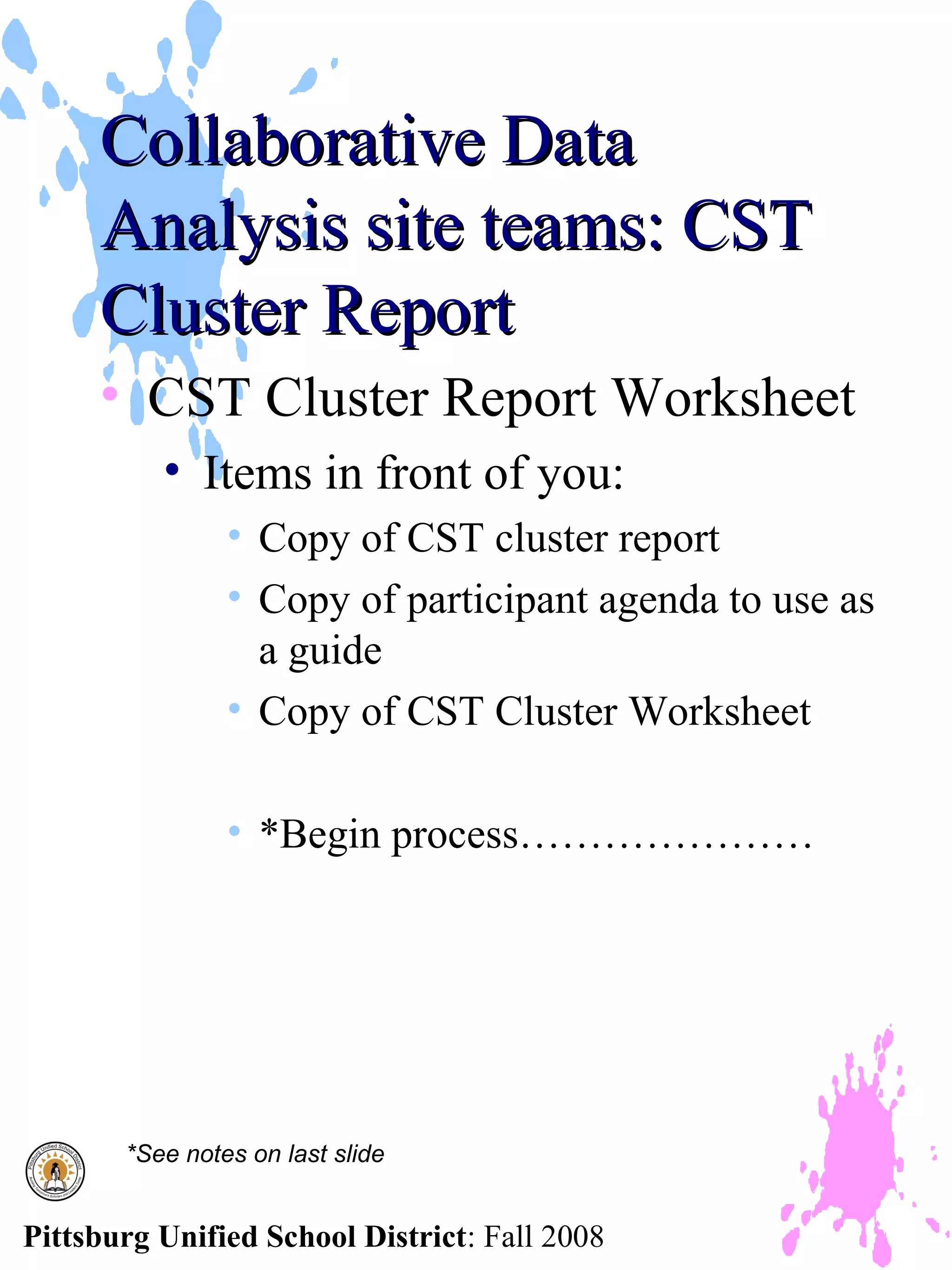 Collaborative Data
     Analysis site teams: CST
     Cluster Report
     • CST Cluster Report Worksheet
          • Items in front of you:
                • Copy of CST cluster report
                • Copy of participant agenda to use as
                  a guide
                • Copy of CST Cluster Worksheet

                • *Begin process…………………




       *See notes on last slide


Pittsburg Unified School District: Fall 2008
 