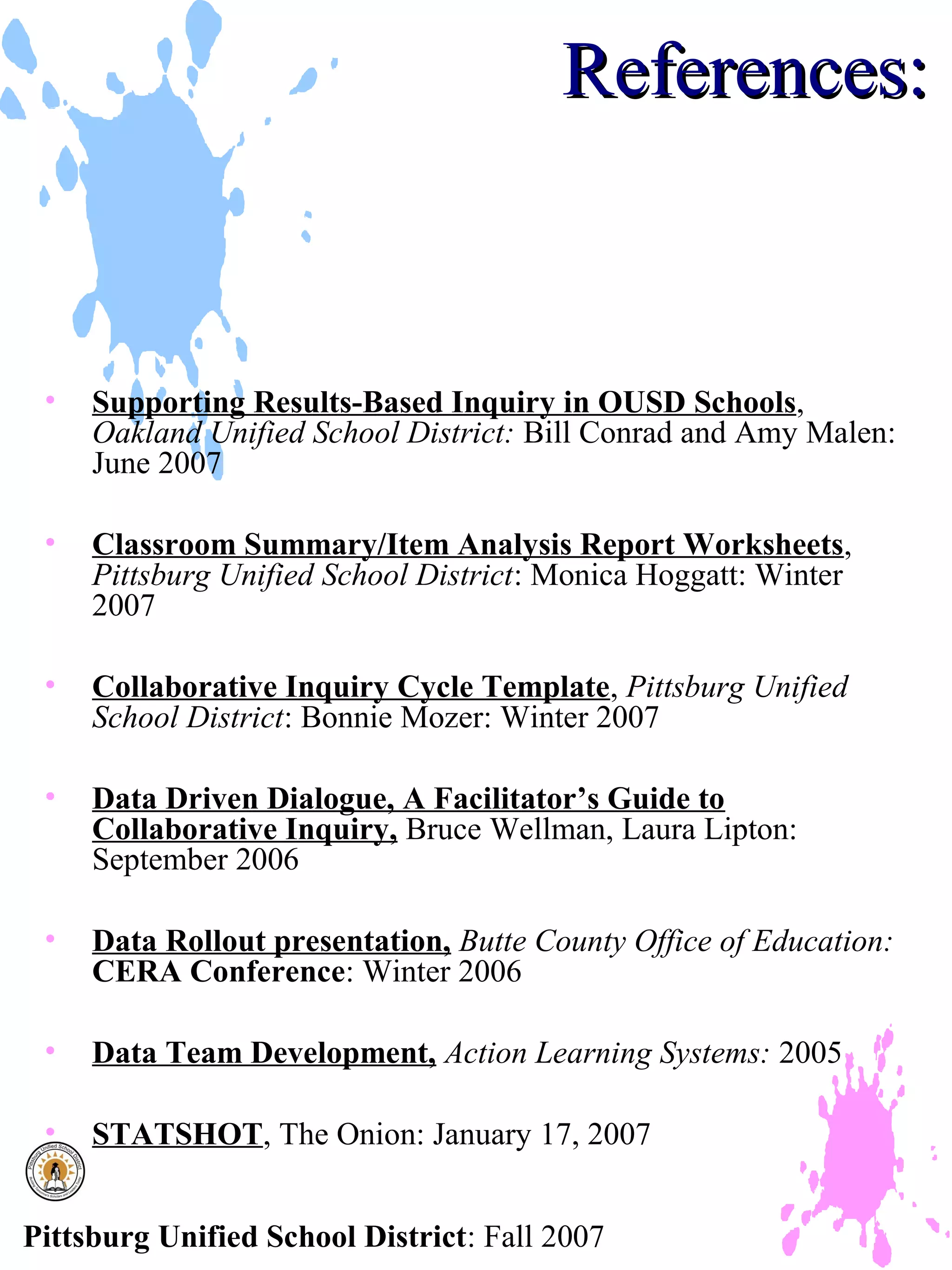 References:



 •   Supporting Results-Based Inquiry in OUSD Schools,
     Oakland Unified School District: Bill Conrad and Amy Malen:
     June 2007

 •   Classroom Summary/Item Analysis Report Worksheets,
     Pittsburg Unified School District: Monica Hoggatt: Winter
     2007

 •   Collaborative Inquiry Cycle Template, Pittsburg Unified
     School District: Bonnie Mozer: Winter 2007

 •   Data Driven Dialogue, A Facilitator’s Guide to
     Collaborative Inquiry, Bruce Wellman, Laura Lipton:
     September 2006

 •   Data Rollout presentation, Butte County Office of Education:
     CERA Conference: Winter 2006

 •   Data Team Development, Action Learning Systems: 2005

 •   STATSHOT, The Onion: January 17, 2007


Pittsburg Unified School District: Fall 2007
 