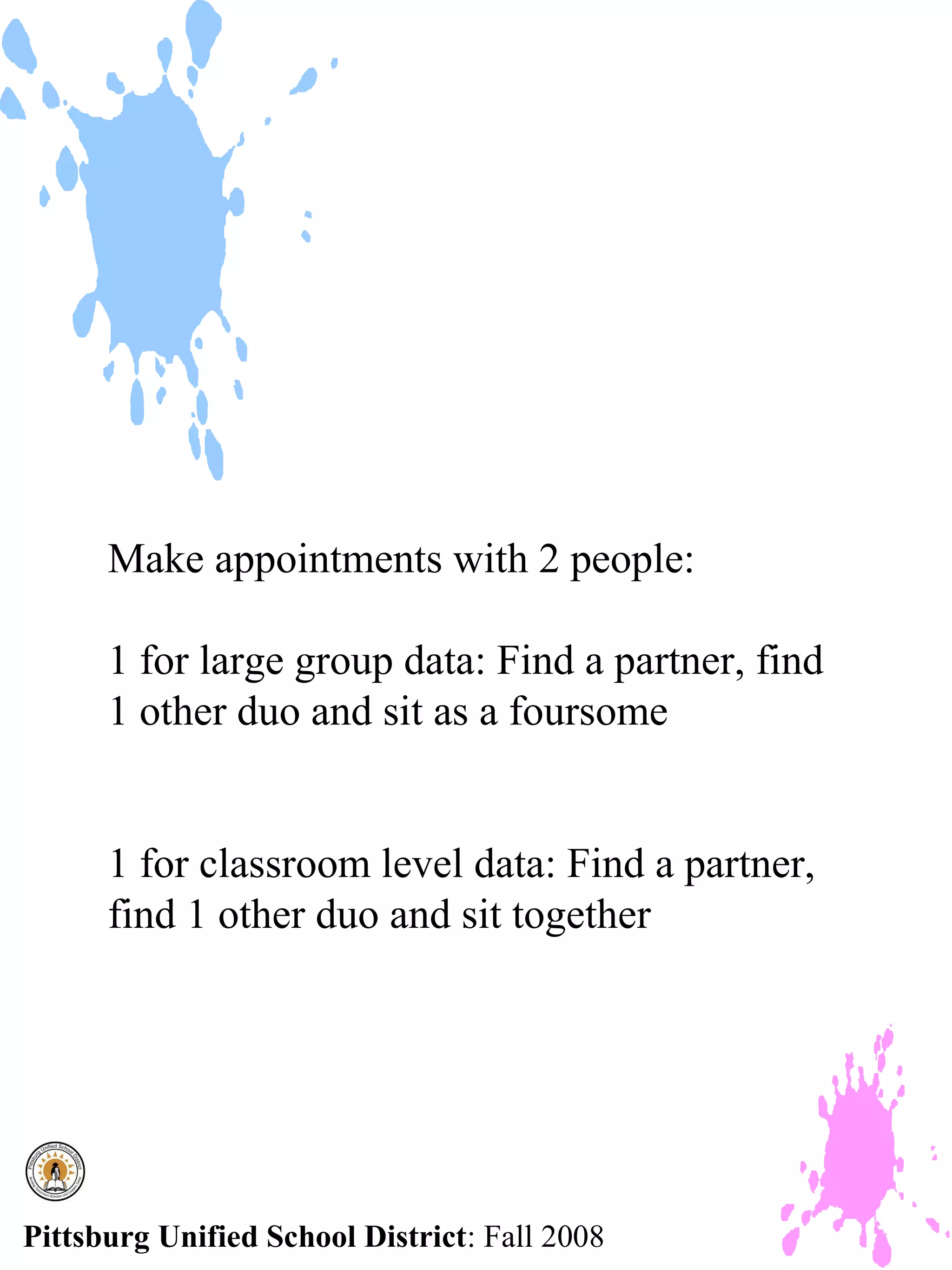 Make appointments with 2 people:

      1 for large group data: Find a partner, find
      1 other duo and sit as a foursome


      1 for classroom level data: Find a partner,
      find 1 other duo and sit together




Pittsburg Unified School District: Fall 2008
 
