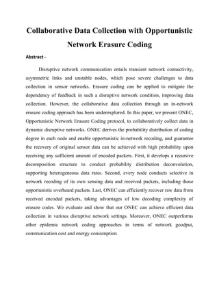 Collaborative Data Collection with Opportunistic
                    Network Erasure Coding
Abstract—

      Disruptive network communication entails transient network connectivity,
asymmetric links and unstable nodes, which pose severe challenges to data
collection in sensor networks. Erasure coding can be applied to mitigate the
dependency of feedback in such a disruptive network condition, improving data
collection. However, the collaborative data collection through an in-network
erasure coding approach has been underexplored. In this paper, we present ONEC,
Opportunistic Network Erasure Coding protocol, to collaboratively collect data in
dynamic disruptive networks. ONEC derives the probability distribution of coding
degree in each node and enable opportunistic in-network recoding, and guarantee
the recovery of original sensor data can be achieved with high probability upon
receiving any sufficient amount of encoded packets. First, it develops a recursive
decomposition structure to conduct probability distribution deconvolution,
supporting heterogeneous data rates. Second, every node conducts selective in
network recoding of its own sensing data and received packets, including those
opportunistic overheard packets. Last, ONEC can efficiently recover raw data from
received encoded packets, taking advantages of low decoding complexity of
erasure codes. We evaluate and show that our ONEC can achieve efficient data
collection in various disruptive network settings. Moreover, ONEC outperforms
other epidemic network coding approaches in terms of network goodput,
communication cost and energy consumption.
 