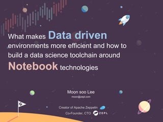 What makes Data driven
environments more efficient and how to
build a data science toolchain around
Notebook technologies
Creator of Apache Zeppelin
Co-Founder, CTO
Moon soo Lee
moon@zepl.com
 