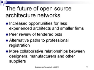 The future of open source
architecture networks
 Increased opportunities for less
  experienced architects and smaller firms
 Peer review of tendered bids
 Alternative paths to professional
  registration
 More collaborative relationships between
  designers, manufacturers and other
  suppliers
               Explosions of Virtuality 5-oct-2011   11
 