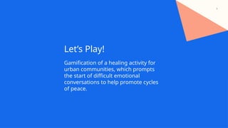 4
Let’s Play!
Gamification of a healing activity for
urban communities, which prompts
the start of difficult emotional
conversations to help promote cycles
of peace.
 