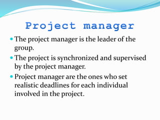  The project manager is the leader of the
group.
 The project is synchronized and supervised
by the project manager.
 Project manager are the ones who set
realistic deadlines for each individual
involved in the project.
 