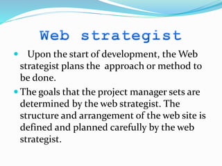  Upon the start of development, the Web
strategist plans the approach or method to
be done.
 The goals that the project manager sets are
determined by the web strategist. The
structure and arrangement of the web site is
defined and planned carefully by the web
strategist.
 