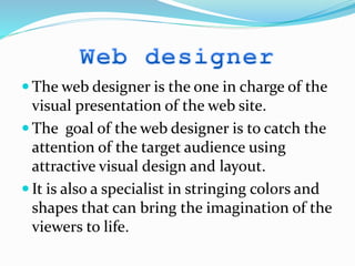  The web designer is the one in charge of the
visual presentation of the web site.
 The goal of the web designer is to catch the
attention of the target audience using
attractive visual design and layout.
 It is also a specialist in stringing colors and
shapes that can bring the imagination of the
viewers to life.
 
