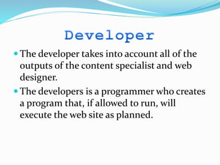  The developer takes into account all of the
outputs of the content specialist and web
designer.
 The developers is a programmer who creates
a program that, if allowed to run, will
execute the web site as planned.
 