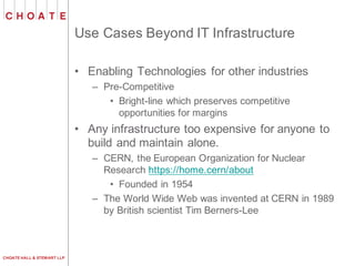 CHOATE HALL & STEWART LLP
Use Cases Beyond IT Infrastructure
• Enabling Technologies for other industries
– Pre-Competitive
• Bright-line which preserves competitive
opportunities for margins
• Any infrastructure too expensive for anyone to
build and maintain alone.
– CERN, the European Organization for Nuclear
Research https://home.cern/about
• Founded in 1954
– The World Wide Web was invented at CERN in 1989
by British scientist Tim Berners-Lee
 