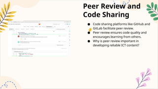 Peer Review and
Code Sharing
● Code sharing platforms like GitHub and
GitLab facilitate peer review.
● Peer review ensures code quality and
encourages learning from others.
● Why is peer review important in
developing reliable ICT content?
 