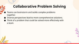 Collaborative Problem Solving
● Teams can brainstorm and tackle complex problems
together.
● Diverse perspectives lead to more comprehensive solutions.
● Think of a problem that could be solved more effectively with
a team.
 