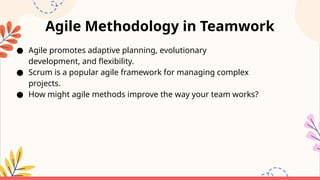 Agile Methodology in Teamwork
● Agile promotes adaptive planning, evolutionary
development, and flexibility.
● Scrum is a popular agile framework for managing complex
projects.
● How might agile methods improve the way your team works?
 