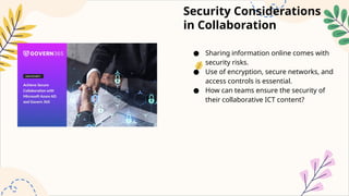 Security Considerations
in Collaboration
● Sharing information online comes with
security risks.
● Use of encryption, secure networks, and
access controls is essential.
● How can teams ensure the security of
their collaborative ICT content?
 