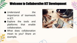 Welcome to Collaborative ICT Development
● Understand the
importance of teamwork
in ICT.
● Explore the tools and
platforms that enable
collaboration.
● What does collaboration
mean to you? Share an
example.
 