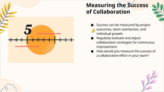 Measuring the Success
of Collaboration
● Success can be measured by project
outcomes, team satisfaction, and
individual growth.
● Regularly evaluate and adjust
collaboration strategies for continuous
improvement.
● How would you measure the success of
a collaborative effort in your team?
 
