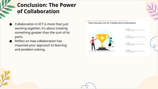 Conclusion: The Power
of Collaboration
● Collaboration in ICT is more than just
working together; it's about creating
something greater than the sum of its
parts.
● Reflect on how collaboration has
impacted your approach to learning
and problem-solving.
 