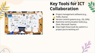 Key Tools for ICT
Collaboration
● Project management software (e.g.,
Trello, Asana).
● Version control systems (e.g., Git, SVN).
● Real-time communication tools (e.g.,
Slack, Microsoft Teams).
● How might these tools be useful in a
project you're working on?
 