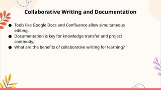 Collaborative Writing and Documentation
● Tools like Google Docs and Confluence allow simultaneous
editing.
● Documentation is key for knowledge transfer and project
continuity.
● What are the benefits of collaborative writing for learning?
 