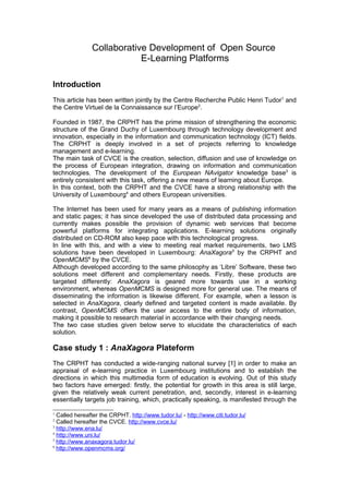 Collaborative Development of Open Source
E-Learning Platforms
Introduction
This article has been written jointly by the Centre Recherche Public Henri Tudor1
and
the Centre Virtuel de la Connaissance sur l’Europe2
.
Founded in 1987, the CRPHT has the prime mission of strengthening the economic
structure of the Grand Duchy of Luxembourg through technology development and
innovation, especially in the information and communication technology (ICT) fields.
The CRPHT is deeply involved in a set of projects referring to knowledge
management and e-learning.
The main task of CVCE is the creation, selection, diffusion and use of knowledge on
the process of European integration, drawing on information and communication
technologies. The development of the European NAvigator knowledge base3
is
entirely consistent with this task, offering a new means of learning about Europe.
In this context, both the CRPHT and the CVCE have a strong relationship with the
University of Luxembourg4
and others European universities.
The Internet has been used for many years as a means of publishing information
and static pages; it has since developed the use of distributed data processing and
currently makes possible the provision of dynamic web services that become
powerful platforms for integrating applications. E-learning solutions originally
distributed on CD-ROM also keep pace with this technological progress.
In line with this, and with a view to meeting real market requirements, two LMS
solutions have been developed in Luxembourg: AnaXagora5
by the CRPHT and
OpenMCMS6
by the CVCE.
Although developed according to the same philosophy as ‘Libre’ Software, these two
solutions meet different and complementary needs. Firstly, these products are
targeted differently: AnaXagora is geared more towards use in a working
environment, whereas OpenMCMS is designed more for general use. The means of
disseminating the information is likewise different. For example, when a lesson is
selected in AnaXagora, clearly defined and targeted content is made available. By
contrast, OpenMCMS offers the user access to the entire body of information,
making it possible to research material in accordance with their changing needs.
The two case studies given below serve to elucidate the characteristics of each
solution.
Case study 1 : AnaXagora Plateform
The CRPHT has conducted a wide-ranging national survey [1] in order to make an
appraisal of e-learning practice in Luxembourg institutions and to establish the
directions in which this multimedia form of education is evolving. Out of this study
two factors have emerged: firstly, the potential for growth in this area is still large,
given the relatively weak current penetration, and, secondly, interest in e-learning
essentially targets job training, which, practically speaking, is manifested through the
1
Called hereafter the CRPHT. http://www.tudor.lu/ - http://www.citi.tudor.lu/
2
Called hereafter the CVCE. http://www.cvce.lu/
3
http://www.ena.lu/
4
http://www.uni.lu/
5
http://www.anaxagora.tudor.lu/
6
http://www.openmcms.org/
 