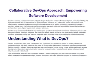 Collaborative DevOps Approach: Empowering
Software Development
DevOps is a shining example of innovation and productivity in the dynamic world of software development, where dependability and
agility are essential. DevOps, which stands for Development and Operations, is a collaborative method that combines these
hitherto distinct disciplines into a smooth-running, coordinated engine for the delivery of software. This paradigm change is a
significant cultural reform that fosters improved communication, teamwork, and shared accountability between the development
and operations teams. It goes beyond simple tools and techniques.
DevOps equips businesses with the tools they need to speed up software development, lower errors, and improve product quality
through automation, continuous integration, and continuous delivery. We will explore the core ideas behind DevOps, examine its
numerous advantages, and find best practices that enable teams to succeed in the era of collaborative software development.
Understanding What is DevOps?
DevOps, a combination of the words “Development” and “Operations,” is a revolutionary method for creating software that
completely changes how teams collaborate. It is based on the key tenets of automation, cooperation, and continual development.
DevOps promotes a culture of shared ownership and open communication in order to close the gap between traditionally separate
development and operations teams. Automation is essential because it makes it possible for code updates to be automatically
integrated, tested, and deployed.
Code is consistently tested and sent to production thanks to Continuous Integration (CI) and Continuous Delivery (CD), which
lowers mistakes and increases dependability. Software performance and quality are further improved via monitoring and feedback
 