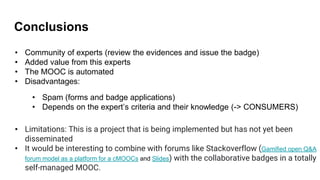Conclusions
• Community of experts (review the evidences and issue the badge)
• Added value from this experts
• The MOOC is automated
• Disadvantages:
• Limitations: This is a project that is being implemented but has not yet been
disseminated
• It would be interesting to combine with forums like Stackoverflow (Gamified open Q&A
forum model as a platform for a cMOOCs and Slides) with the collaborative badges in a totally
self-managed MOOC.
• Spam (forms and badge applications)
• Depends on the expert’s criteria and their knowledge (-> CONSUMERS)
 