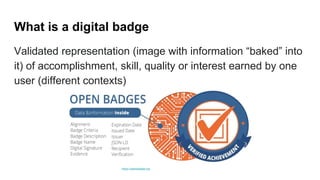 What is a digital badge
Validated representation (image with information “baked” into
it) of accomplishment, skill, quality or interest earned by one
user (different contexts)
https://openbadges.org
 