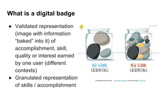 What is a digital badge
● Validated representation
(image with information
“baked” into it) of
accomplishment, skill,
quality or interest earned
by one user (different
contexts)
● Granulated representation
of skills / accomplishment
Credentials big and small… by Visual Thinkery is licenced under CC-BY-ND
 