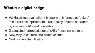 What is a digital badge
● Validated representation ( image with information “baked”
into it) of accomplishment, skill, quality or interest earned
by one user (different contexts)
● Granulated representation of skills / accomplishment
● New way to capture and communicate
● Certification/Gamification
 