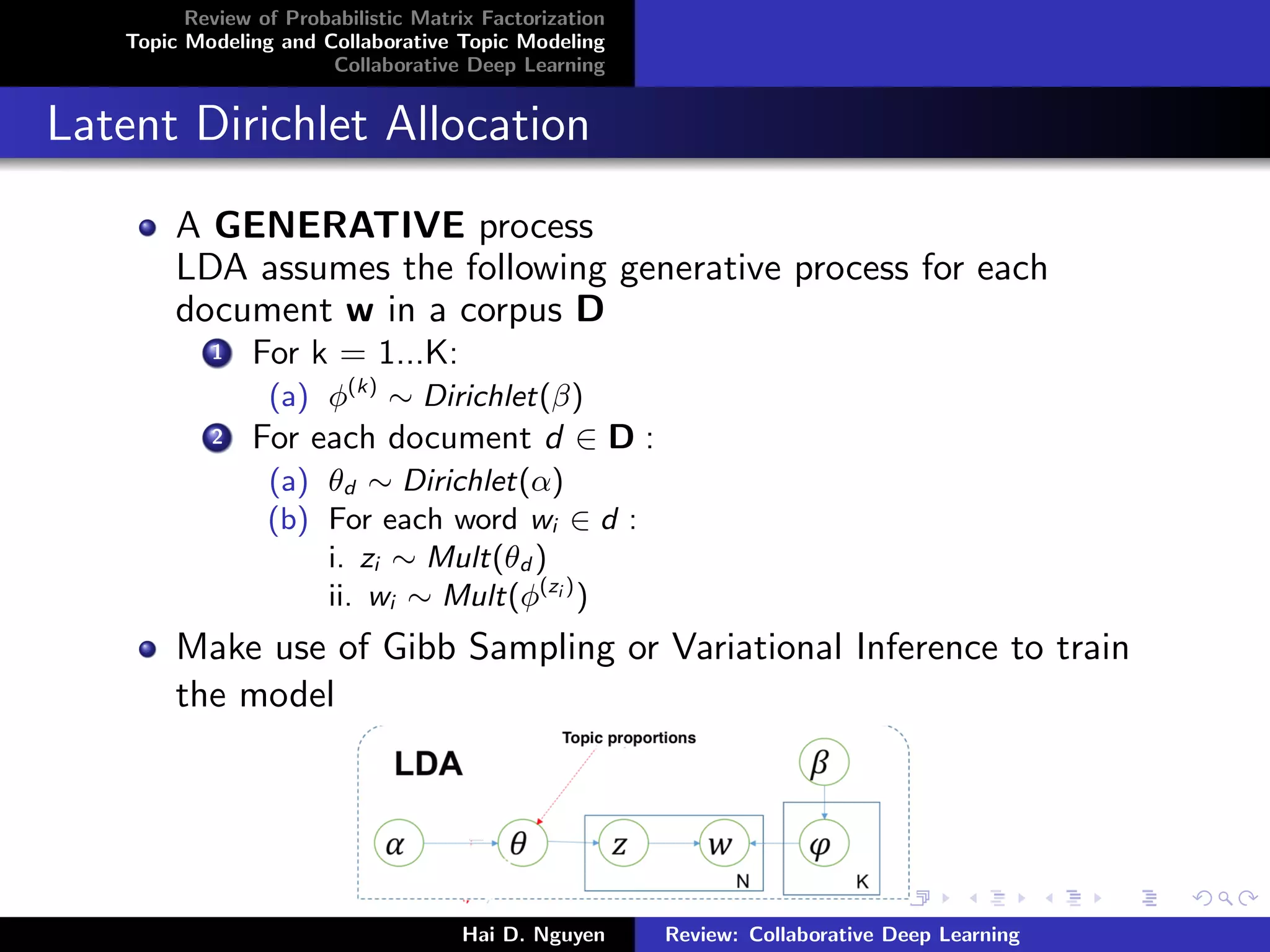 Review of Probabilistic Matrix Factorization
Topic Modeling and Collaborative Topic Modeling
Collaborative Deep Learning
Latent Dirichlet Allocation
A GENERATIVE process
LDA assumes the following generative process for each
document w in a corpus D
1 For k = 1...K:
(a) φ(k)
∼ Dirichlet(β)
2 For each document d ∈ D :
(a) θd ∼ Dirichlet(α)
(b) For each word wi ∈ d :
i. zi ∼ Mult(θd )
ii. wi ∼ Mult(φ(zi )
)
Make use of Gibb Sampling or Variational Inference to train
the model
Hai D. Nguyen Review: Collaborative Deep Learning
 