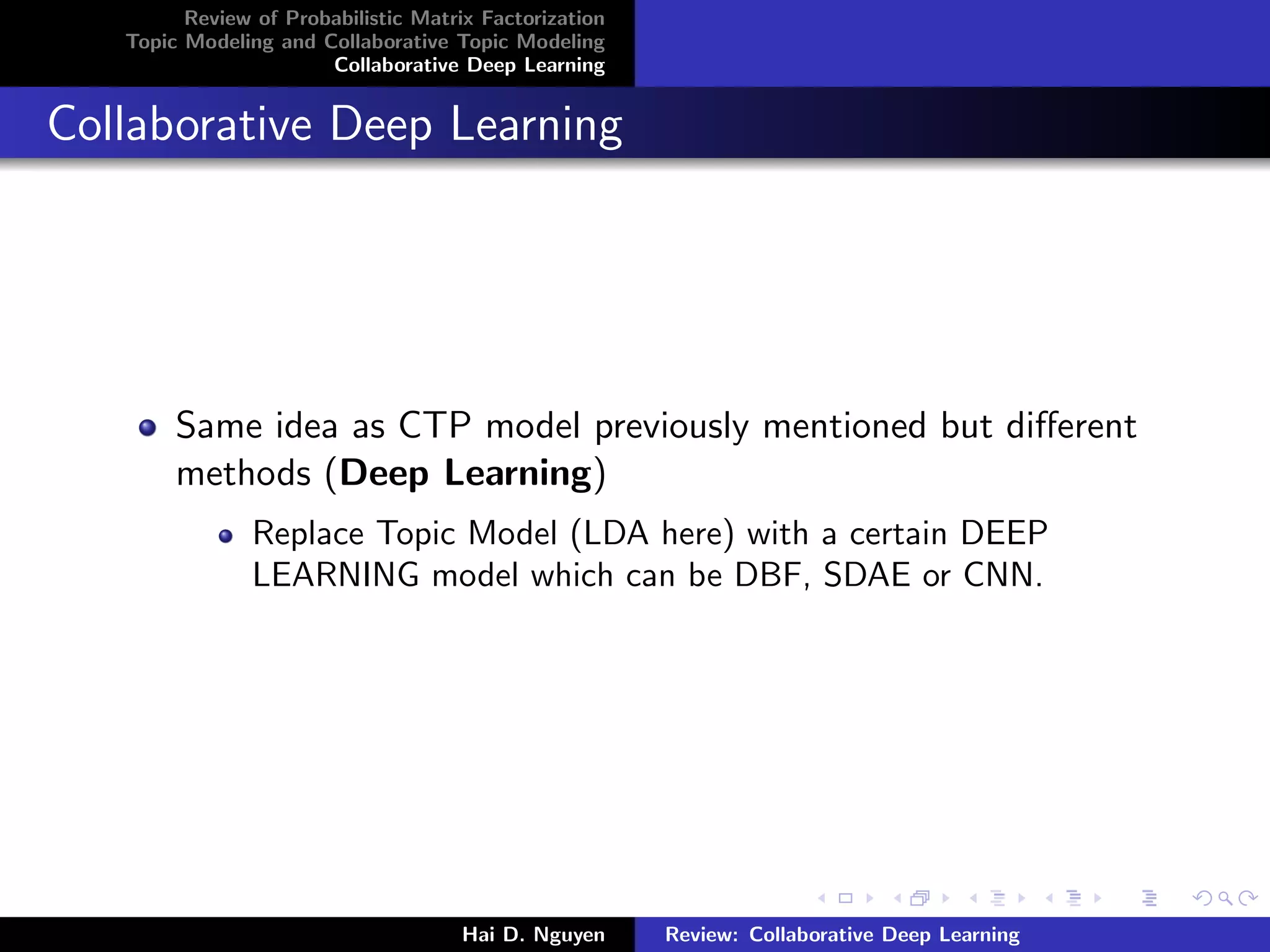 Review of Probabilistic Matrix Factorization
Topic Modeling and Collaborative Topic Modeling
Collaborative Deep Learning
Collaborative Deep Learning
Same idea as CTP model previously mentioned but diﬀerent
methods (Deep Learning)
Replace Topic Model (LDA here) with a certain DEEP
LEARNING model which can be DBF, SDAE or CNN.
Hai D. Nguyen Review: Collaborative Deep Learning
 