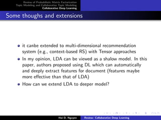 Review of Probabilistic Matrix Factorization
Topic Modeling and Collaborative Topic Modeling
Collaborative Deep Learning
Some thoughs and extensions
it canbe extended to multi-dimensional recommendation
system (e.g., context-based RS) with Tensor approaches
In my opinion, LDA can be viewed as a shalow model. In this
paper, authors proposed using DL which can automatically
and deeply extract features for document (features maybe
more eﬀective than that of LDA)
How can we extend LDA to deeper model?
Hai D. Nguyen Review: Collaborative Deep Learning
 