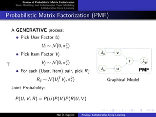 Review of Probabilistic Matrix Factorization
Topic Modeling and Collaborative Topic Modeling
Collaborative Deep Learning
Probabilistic Matrix Factorization (PMF)
T
A GENERATIVE process:
Pick User Factor Ui
Ui ∼ N(0, σ2
u)
Pick Item Factor Vj
Vj ∼ N(0, σ2
v )
For each (User, Item) pair, pick Rij
Rij ∼ N(UT
i Vj , σ2
r )
Joint Probability:
P(U, V , R) = P(U)P(V )P(R|U, V )
Graphical Model
Hai D. Nguyen Review: Collaborative Deep Learning
 