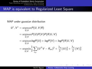 Review of Probabilistic Matrix Factorization
Topic Modeling and Collaborative Topic Modeling
Collaborative Deep Learning
MAP is equivalent to Regularized Least Square
MAP under gaussian distribution
U∗
, V ∗
= argmax
U,V
P(U, V |R)
= argmax
U,V
P(U)P(V )P(R|U, V )
= argmax
U,V
logP(U) + logP(V ) + logP(R|U, V )
= argmin
U,V
1
2 ruv
(UT
V − Ruv )2
+
λu
2
||U||2
2 +
λv
2
||V ||2
2
Hai D. Nguyen Review: Collaborative Deep Learning
 