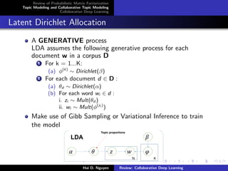 Review of Probabilistic Matrix Factorization
Topic Modeling and Collaborative Topic Modeling
Collaborative Deep Learning
Latent Dirichlet Allocation
A GENERATIVE process
LDA assumes the following generative process for each
document w in a corpus D
1 For k = 1...K:
(a) φ(k)
∼ Dirichlet(β)
2 For each document d ∈ D :
(a) θd ∼ Dirichlet(α)
(b) For each word wi ∈ d :
i. zi ∼ Mult(θd )
ii. wi ∼ Mult(φ(zi )
)
Make use of Gibb Sampling or Variational Inference to train
the model
Hai D. Nguyen Review: Collaborative Deep Learning
 