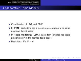 Review of Probabilistic Matrix Factorization
Topic Modeling and Collaborative Topic Modeling
Collaborative Deep Learning
Collaborative Topic Models
Combination of LDA and PMF
In PMF, each item has a latent representation V in some
unknown latent space
In Topic modelling (LDA), each item (article) has topic
proportions θ in the learned topic space
Basic idea: Fix V = θ
Hai D. Nguyen Review: Collaborative Deep Learning
 