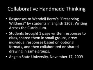 Collaborative Handmade Thinking Responses to Wendell Berry’s “Preserving Wildness” by students in English 1302: Writing Across the Curriculum. Students brought 1 page written responses to class, shared them in small groups, drew individual responses based on optional formats, and then collaborated on shared drawing in same groups. Angelo State University, November 17, 2009 
