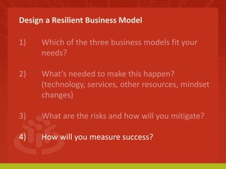 Design a Resilient Business Model 
1) Which of the three business models fit your 
needs? 
2) What’s needed to make this happen? 
(technology, services, other resources, mindset 
changes) 
3) What are the risks and how will you mitigate? 
4) How will you measure success? 
 
