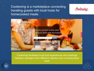 Introduction 
22 
Cookening is a marketplace connecting 
traveling guests with local hosts for 
homecooked meals. 
Cookening facilitates local food experiences and meetings 
between strangers from different cultures over a homecooked 
meal. 
 