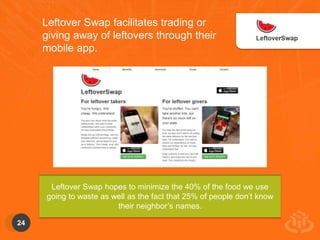 24 
Leftover Swap facilitates trading or 
giving away of leftovers through their 
mobile app. 
Leftover Swap hopes to minimize the 40% of the food we use 
going to waste as well as the fact that 25% of people don’t know 
their neighbor’s names. 
 