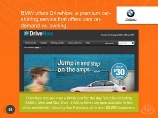 55 
BMW offers DriveNow, a premium car-sharing 
service that offers cars on-demand 
vs. owning. 
DriveNow lets you own a BMW, just for the day. Vehicles including 
BMW i, Mini and Sixt. Over 1,000 vehicles are now available in five 
cities worldwide, including San Francisco, with over 60,000 customers. 
 