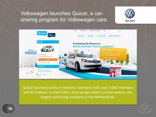 56 
Volkswagen launches Quicar, a car-sharing 
program for Volkswagen cars. 
Quicar operates solely in Hanover, Germany with over 5,000 members 
and 62 stations. In April 2013, they bought stake in Greenwheels, the 
largest carsharing company in the Netherlands. 
 